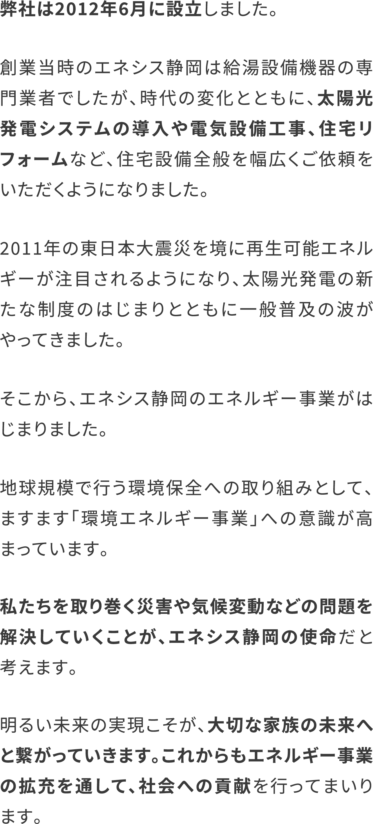 弊社は2012年6月に設立しました。
                        創業当時のエネシス静岡は給湯設備機器の専門業者でしたが、時代の変化とともに、太陽光発電システムの導入や電気設備工事、住宅リフォームなど、住宅設備全般を幅広くご依頼をいただくようになりました。
                        2011年の東日本大震災を境に再生可能エネルギーが注目されるようになり、太陽光発電の新たな制度のはじまりとともに一般普及の波がやってきました。
                        そこから、エネシス静岡のエネルギー事業がはじまりました。
                        地球規模で行う環境保全への取り組みとして、ますます「環境エネルギー事業」への意識が高まっています。
                        私たちを取り巻く災害や気候変動などの問題を解決していくことが、エネシス静岡の使命だと考えます。
                        明るい未来の実現こそが、大切な家族の未来へと繋がっていきます。これからもエネルギー事業の拡充を通して、社会への貢献を行ってまいります。