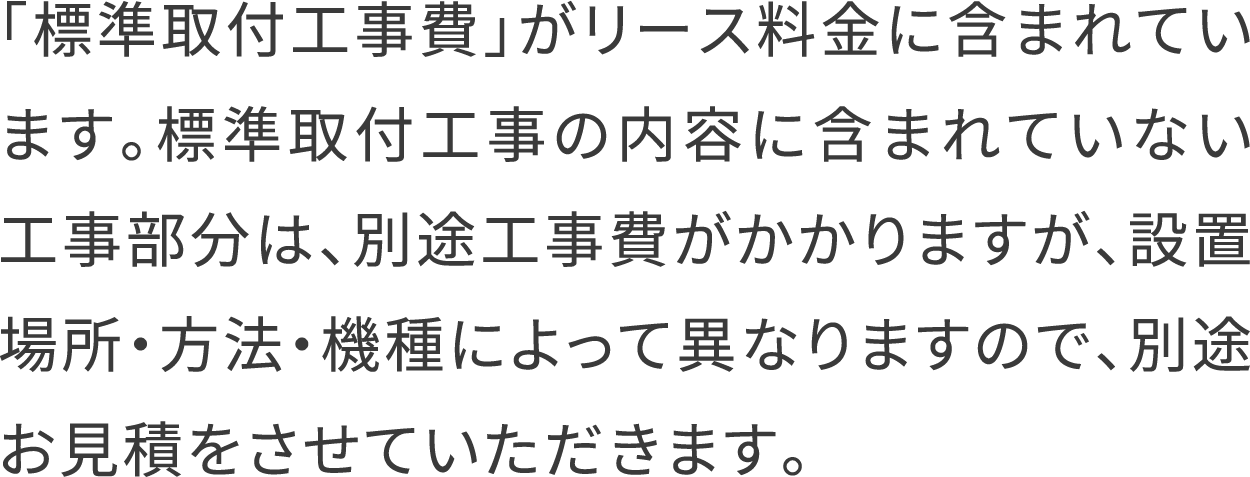 「標準取付工事費」がリース料金に含まれています。標準取付工事の内容に含まれていない工事部分は、別途工事費がかかりますが、設置場所・方法・機種によって異なりますので、別途お見積をさせていただきます。