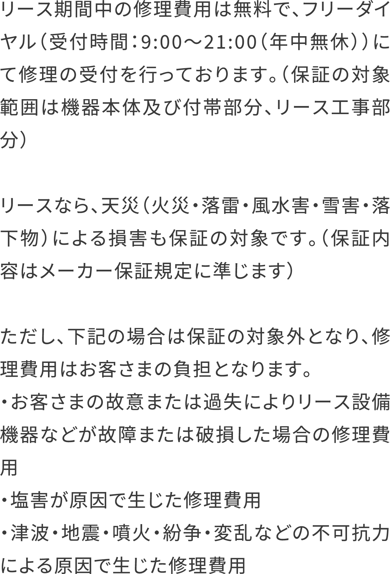 リース期間中の修理費用は無料で、フリーダイヤル（受付時間：9:00〜21:00（年中無休））にて修理の受付を行っております。（保証の対象範囲は機器本体及び付帯部分、リース工事部分）
                                  リースなら、天災（火災・落雷・風水害・雪害・落下物）による損害も保証の対象です。（保証内容はメーカー保証規定に準じます）
                                  ただし、下記の場合は保証の対象外となり、修理費用はお客さまの負担となります。
                                  ・お客さまの故意または過失によりリース設備機器などが故障または破損した場合の修理費用
                                  ・塩害が原因で生じた修理費用
                                  ・津波・地震・噴火・紛争・変乱などの不可抗力による原因で生じた修理費用