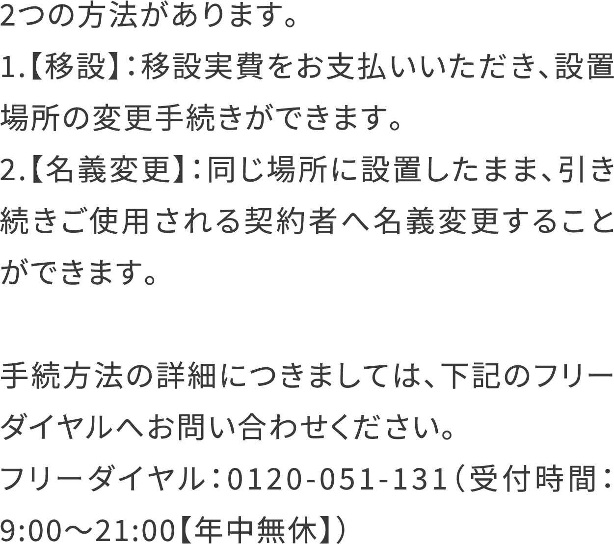 2つの方法があります。
                                    1.【移設】：移設実費をお支払いいただき、設置場所の変更手続きができます。
                                    2.【名義変更】：同じ場所に設置したまま、引き続きご使用される契約者へ名義変更することができます。
                                    手続方法の詳細につきましては、下記のフリーダイヤルへお問い合わせください。
                                    フリーダイヤル：0120-051-131（受付時間：9:00〜21:00【年中無休】）