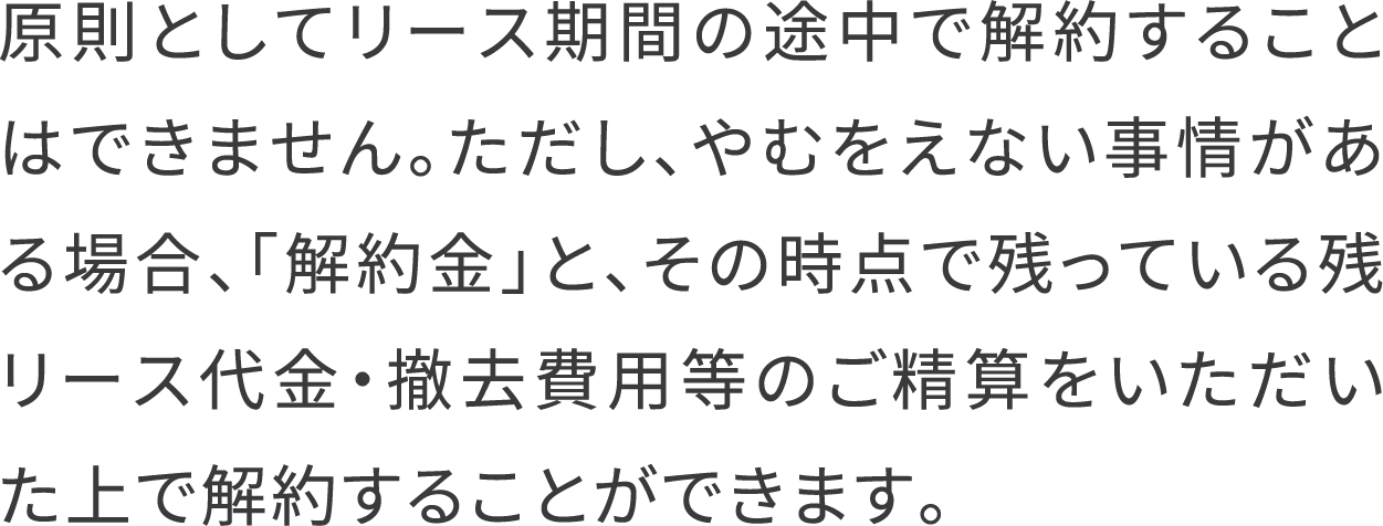 原則としてリース期間の途中で解約することはできません。ただし、やむをえない事情がある場合、「解約金」と、その時点で残っている残リース代金・撤去費用等のご精算をいただいた上で解約することができます。